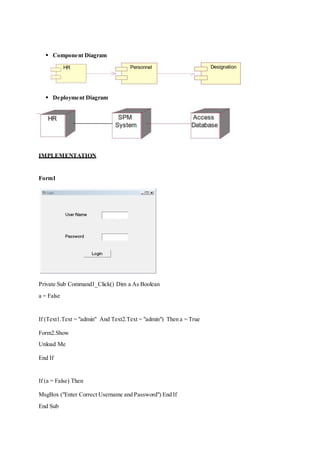  Component Diagram
 Deployment Diagram
IMPLEMENTATION
Form1
Private Sub Command1_Click() Dim a As Boolean
a = False
If (Text1.Text = "admin" And Text2.Text = "admin") Then a = True
Form2.Show
Unload Me
End If
If (a = False) Then
MsgBox ("Enter Correct Username and Password") End If
End Sub
 