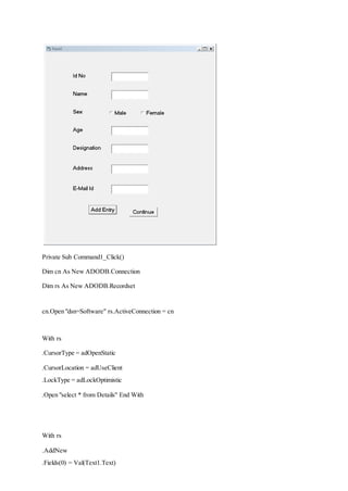 Private Sub Command1_Click()
Dim cn As New ADODB.Connection
Dim rs As New ADODB.Recordset
cn.Open "dsn=Software" rs.ActiveConnection = cn
With rs
.CursorType = adOpenStatic
.CursorLocation = adUseClient
.LockType = adLockOptimistic
.Open "select * from Details" End With
With rs
.AddNew
.Fields(0) = Val(Text1.Text)
 