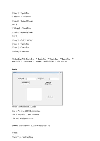 .Fields(1) = Text2.Text
If (Option1 = True) Then
.Fields(2) = Option1.Caption
End If
If (Option2 = True) Then
.Fields(2) = Option2.Caption
End If
.Fields(3) = Val(Text3.Text)
.Fields(4) = Text4.Text
.Fields(5) = Text5.Text
.Fields(6) = Text6.Text
.Update End With Text1.Text = "" Text2.Text = "" Text3.Text = "" Text4.Text = ""
Text5.Text = "" Text6.Text = "" Option1 = False Option2 = False End Sub
Form4
Private Sub Command1_Click()
Dim cn As New ADODB.Connection
Dim rs As New ADODB.Recordset
Dim a As Boolean a = False
cn.Open "dsn=software" rs.ActiveConnection = cn
With rs
.CursorType = adOpenStatic
 