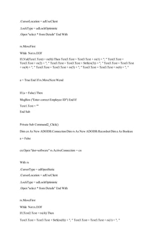 .CursorLocation = adUseClient
.LockType = adLockOptimistic
.Open "select * from Details" End With
rs.MoveFirst
While Not rs.EOF
If (Val(Text1.Text) = rs(0)) Then Text3.Text = Text3.Text + rs(1) + ", " Text3.Text =
Text3.Text + rs(2) + ", " Text3.Text = Text3.Text + Str$(rs(3)) + ", " Text3.Text = Text3.Text
+ rs(4) + ", " Text3.Text = Text3.Text + rs(5) + ", " Text3.Text = Text3.Text + rs(6) + ", "
a = True End If rs.MoveNext Wend
If (a = False) Then
MsgBox ("Enter correct Employee ID") End If
Text1.Text = ""
End Sub
Private Sub Command2_Click()
Dim cn As New ADODB.Connection Dim rs As New ADODB.Recordset Dim a As Boolean
a = False
cn.Open "dsn=software" rs.ActiveConnection = cn
With rs
.CursorType = adOpenStatic
.CursorLocation = adUseClient
.LockType = adLockOptimistic
.Open "select * from Details" End With
rs.MoveFirst
While Not rs.EOF
If (Text2.Text = rs(4)) Then
Text3.Text = Text3.Text + Str$(rs(0)) + ", " Text3.Text = Text3.Text + rs(1) + ", "
 