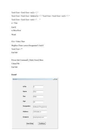 Text3.Text = Text3.Text + rs(2) + ", "
Text3.Text = Text3.Text + Str$(rs(3)) + ", " Text3.Text = Text3.Text + rs(5) + ", "
Text3.Text = Text3.Text + rs(6) + ". "
a = True
End If
rs.MoveNext
Wend
If (a = False) Then
MsgBox ("Enter correct Designation") End If
Text2.Text = ""
End Sub
Private Sub Command3_Click() Form2.Show
Unload Me
End Sub
Form5
 