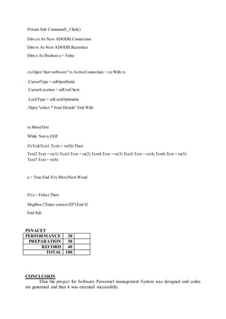 Private Sub Command1_Click()
Dim cn As New ADODB.Connection
Dim rs As New ADODB.Recordset
Dim a As Boolean a = False
cn.Open "dsn=software" rs.ActiveConnection = cn With rs
.CursorType = adOpenStatic
.CursorLocation = adUseClient
.LockType = adLockOptimistic
.Open "select * from Details" End With
rs.MoveFirst
While Not rs.EOF
If (Val(Text1.Text) = rs(0)) Then
Text2.Text = rs(1) Text3.Text = rs(2) Text4.Text = rs(3) Text5.Text = rs(4) Text6.Text = rs(5)
Text7.Text = rs(6)
a = True End If rs.MoveNext Wend
If (a = False) Then
MsgBox ("Enter correct ID") End If
End Sub
PSNACET
PERFORMANCE 30
PREPARATION 30
RECORD 40
TOTAL 100
CONCLUSION
Thus the project for Software Personnel management System was designed and codes
are generated and then it was executed successfully.
 