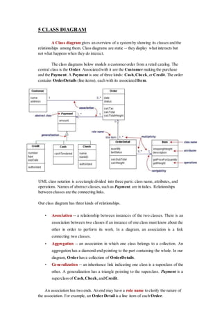 5 CLASS DIAGRAM
A Class diagram gives an overview of a system by showing its classes and the
relationships among them. Class diagrams are static -- they display what interacts but
not what happens when they do interact.
The class diagrams below models a customer order from a retail catalog. The
central class is the Order. Associated with it are the Customer making the purchase
and the Payment. A Payment is one of three kinds: Cash,Check,or Credit. The order
contains OrderDetails (line items), each with its associated Item.
UML class notation is a rectangle divided into three parts: class name, attributes, and
operations. Names of abstract classes,such as Payment, are in italics. Relationships
between classes are the connecting links.
Our class diagram has three kinds of relationships.
• Association -- a relationship between instances of the two classes. There is an
association between two classes if an instance of one class must know about the
other in order to perform its work. In a diagram, an association is a link
connecting two classes.
• Aggregation -- an association in which one class belongs to a collection. An
aggregation has a diamond end pointing to the part containing the whole. In our
diagram, Order has a collection of OrderDetails.
• Generalization -- an inheritance link indicating one class is a superclass of the
other. A generalization has a triangle pointing to the superclass. Payment is a
superclass of Cash,Check,and Credit.
An association has two ends. An end may have a role name to clarify the nature of
the association. For example, an Order Detail is a line item of each Order.
 