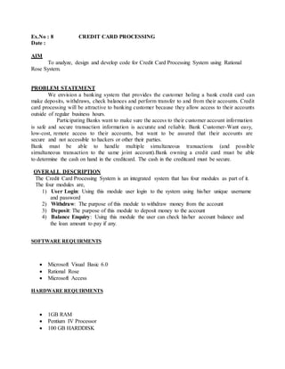 Ex.No : 8 CREDIT CARD PROCESSING
Date :
AIM
To analyze, design and develop code for Credit Card Processing System using Rational
Rose System.
PROBLEM STATEMENT
We envision a banking system that provides the customer holing a bank credit card can
make deposits, withdraws, check balances and perform transfer to and from their accounts. Credit
card processing will be attractive to banking customer because they allow access to their accounts
outside of regular business hours.
Participating Banks want to make sure the access to their customer account information
is safe and secure transaction information is accurate and reliable. Bank Customer-Want easy,
low-cost, remote access to their accounts, but want to be assured that their accounts are
secure and not accessible to hackers or other their parties.
Bank must be able to handle multiple simultaneous transactions (and possible
simultaneous transaction to the same joint account).Bank owning a credit card must be able
to determine the cash on hand in the creditcard. The cash in the creditcard must be secure.
OVERALL DESCRIPTION
The Credit Card Processing System is an integrated system that has four modules as part of it.
The four modules are,
1) User Login: Using this module user login to the system using his/her unique username
and password
2) Withdraw: The purpose of this module to withdraw money from the account
3) Deposit: The purpose of this module to deposit money to the account
4) Balance Enquiry: Using this module the user can check his/her account balance and
the loan amount to pay if any.
SOFTWARE REQUIRMENTS
 Microsoft Visual Basic 6.0
 Rational Rose
 Microsoft Access
HARDWARE REQUIRMENTS
 1GB RAM
 Pentium IV Processor
 100 GB HARDDISK
 
