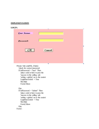 IMPLEMENTATION
LOGIN:
Private Sub cmdOK_Click()
'check for correct password
If txtPassword = "user" Then
'place code to here to pass the
'success to the calling sub
'setting a global var is the easiest
LoginSucceeded = True
Me.Hide
Form2.Show
Else
If txtPassword = "admin" Then
'place code to here to pass the
'success to the calling sub
'setting a global var is the easiest
LoginSucceeded = True
Me.Hide
Form2.Show
Else
Form1:
 