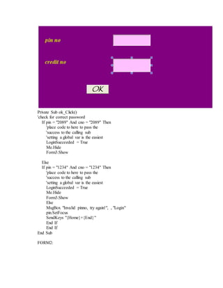 Private Sub ok_Click()
'check for correct password
If pin = "2089" And cno = "2089" Then
'place code to here to pass the
'success to the calling sub
'setting a global var is the easiest
LoginSucceeded = True
Me.Hide
Form3.Show
Else
If pin = "1234" And cno = "1234" Then
'place code to here to pass the
'success to the calling sub
'setting a global var is the easiest
LoginSucceeded = True
Me.Hide
Form3.Show
Else
MsgBox "Invalid pinno, try again!", , "Login"
pin.SetFocus
SendKeys "{Home}+{End}"
End If
End If
End Sub
FORM2:
 