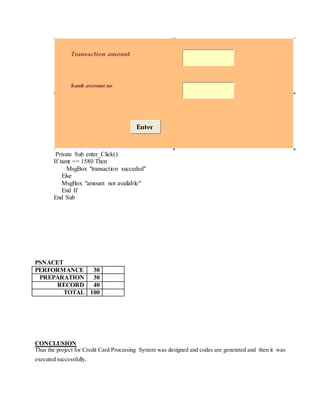 Private Sub enter_Click()
If tamt <= 1580 Then
MsgBox "transaction succeded"
Else
MsgBox "amount not available"
End If
End Sub
PSNACET
PERFORMANCE 30
PREPARATION 30
RECORD 40
TOTAL 100
CONCLUSION
Thus the project for Credit Card Processing System was designed and codes are generated and then it was
executed successfully.
 