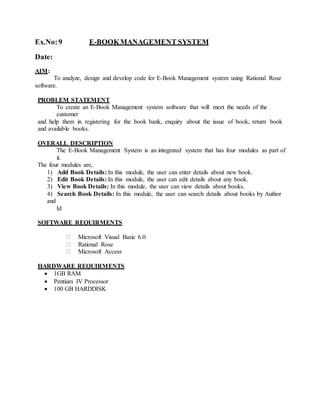 Ex.No:9 E-BOOKMANAGEMENT SYSTEM
Date:
AIM:
To analyze, design and develop code for E-Book Management system using Rational Rose
software.
PROBLEM STATEMENT
To create an E-Book Management system software that will meet the needs of the
customer
and help them in registering for the book bank, enquiry about the issue of book, return book
and available books.
OVERALL DESCRIPTION
The E-Book Management System is an integrated system that has four modules as part of
it.
The four modules are,
1) Add Book Details: In this module, the user can enter details about new book.
2) Edit Book Details: In this module, the user can edit details about any book.
3) View Book Details: In this module, the user can view details about books.
4) Search Book Details: In this module, the user can search details about books by Author
and
Id
SOFTWARE REQUIRMENTS
Microsoft Visual Basic 6.0
Rational Rose
Microsoft Access
HARDWARE REQUIRMENTS
 1GB RAM
 Pentium IV Processor
 100 GB HARDDISK
 