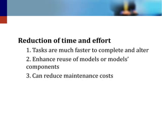Reduction of time and effort
1. Tasks are much faster to complete and alter
2. Enhance reuse of models or models’
components
3. Can reduce maintenance costs

 