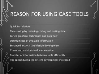REASON FOR USING CASE TOOLS
Quick installation
Time saving by reducing coding and testing time
Enrich graphical techniques and data flow
Optimum use of available information
Enhanced analysis and design development
Create and manipulate documentation
Transfer of information between tools efficiently
The speed during the system development increased
 