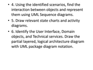 • 4. Using the identified scenarios, find the
interaction between objects and represent
them using UML Sequence diagrams.
• 5. Draw relevant state charts and activity
diagrams.
• 6. Identify the User Interface, Domain
objects, and Technical services. Draw the
partial layered, logical architecture diagram
with UML package diagram notation.
 