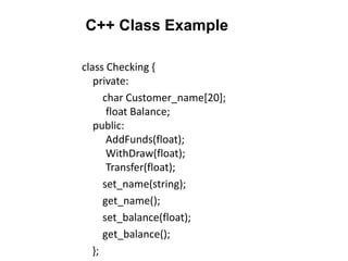 C++ Class Example
class Checking {
private:
char Customer_name[20];
float Balance;
public:
AddFunds(float);
WithDraw(float);
Transfer(float);
set_name(string);
get_name();
set_balance(float);
get_balance();
};
 
