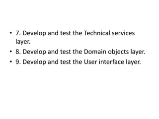 • 7. Develop and test the Technical services
layer.
• 8. Develop and test the Domain objects layer.
• 9. Develop and test the User interface layer.
 