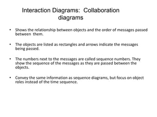 Interaction Diagrams: Collaboration
diagrams
• Shows the relationship between objects and the order of messages passed
between them.
• The objects are listed as rectangles and arrows indicate the messages
being passed.
• The numbers next to the messages are called sequence numbers. They
show the sequence of the messages as they are passed between the
objects.
• Convey the same information as sequence diagrams, but focus on object
roles instead of the time sequence.
 