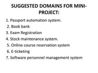 SUGGESTED DOMAINS FOR MINI-
PROJECT:
1. Passport automation system.
2. Book bank
3. Exam Registration
4. Stock maintenance system.
5. Online course reservation system
6. E-ticketing
7. Software personnel management system
 