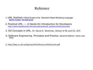 Reference
1. UML Distilled: A Brief Guide to the Standard Object Modeling Language
Martin Fowler, Kendall Scott
2. Practical UML --- A Hands-On Introduction for Developers
http://www.togethersoft.com/services/practical_guides/umlonlinecourse/
3. OO Concepts in UML. Dr. David A. Workman, School of EE and CS. UCF.
4. Software Engineering Principles and Practice. Second Edition; Hans van
Vliet.
5. http://labs.cs.utt.ro/labs/acs/html/lectures/4/lecture4.pdf
 