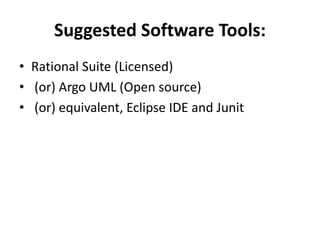Suggested Software Tools:
• Rational Suite (Licensed)
• (or) Argo UML (Open source)
• (or) equivalent, Eclipse IDE and Junit
 