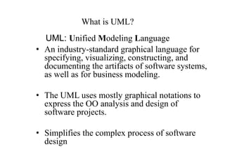 UML: Unified Modeling Language
• An industry-standard graphical language for
specifying, visualizing, constructing, and
documenting the artifacts of software systems,
as well as for business modeling.
• The UML uses mostly graphical notations to
express the OO analysis and design of
software projects.
• Simplifies the complex process of software
design
What is UML?
 