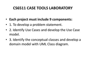 CS6511 CASE TOOLS LABORATORY
• Each project must include 9 components:
• 1. To develop a problem statement.
• 2. Identify Use Cases and develop the Use Case
model.
• 3. Identify the conceptual classes and develop a
domain model with UML Class diagram.
 