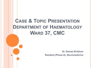 CASE & TOPIC PRESENTATION
DEPARTMENT OF HAEMATOLOGY
WARD 37, CMC
Dr. Samee M Adnan
Resident (Phase A), Neuromedicine
 