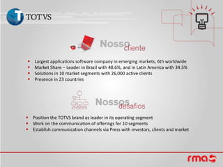    Largest applications software company in emerging markets, 6th worldwide
   Market Share – Leader in Brazil with 48.6%, and in Latin America with 34.5%
   Solutions in 10 market segments with 26,000 active clients
   Presence in 23 countries




 Position the TOTVS brand as leader in its operating segment
 Work on the communication of offerings for 10 segments
 Establish communication channels via Press with investors, clients and market
 