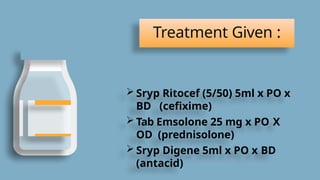 Treatment Given :
 Sryp Ritocef (5/50) 5ml x PO x
BD (cefixime)
 Tab Emsolone 25 mg x PO X
OD (prednisolone)
 Sryp Digene 5ml x PO x BD
(antacid)
 