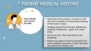  Name: Rhythm
 Age: 2.5 years
 Sex: Male
PATIENT MEDICAL HISTORY
• Reported to the pediatric emergency with
the chief complains of Generalized swelling
of the body X 5 days .
• Swelling started from the face followed by
swelling of abdomen , upper and lower
limbs.
• No h/o of rash , fever, sore throat, fast
breathing
• Patient was taken to the local hospital and
some medicine was given, a USG was done
and referred to tertiary care
 