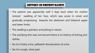 • The patient was apparently well 5 days back when his mother
noticed swelling of her face, which was acute in onset and
gradually progressing towards the abdomen and bilateral upper
and lower limbs.
• The swelling is painless and pitting in nature.
• The overlying skin was normal and there is no history of itching and
rashes.
• No h/o frothy urine ,yellowish discoloration of urine
• No h/o cough, chest pain
History of Present Illness
 
