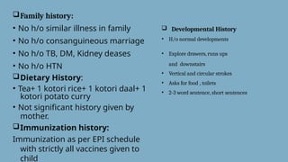 Family history:
• No h/o similar illness in family
• No h/o consanguineous marriage
• No h/o TB, DM, Kidney deases
• No h/o HTN
Dietary History:
• Tea+ 1 kotori rice+ 1 kotori daal+ 1
kotori potato curry
• Not significant history given by
mother.
Immunization history:
Immunization as per EPI schedule
with strictly all vaccines given to
child
 Developmental History
• H/o normal developments
• Explore drawers, runs ups
and downstairs
• Vertical and circular strokes
• Asks for food , toilets
• 2-3 word sentence, short sentences
 