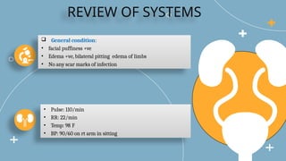 REVIEW OF SYSTEMS
 General condition:
• facial puffiness +ve
• Edema +ve, bilateral pitting edema of limbs
• No any scar marks of infection
• Pulse: 110/min
• RR: 22/min
• Temp: 98 F
• BP: 90/60 on rt arm in sitting
 