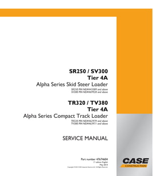 Copyright © 2014 CNH Industrial America LLC. All Rights Reserved.
SERVICE MANUAL
Part number 47674604
1st
edition English
May 2014
SR250 / SV300
Tier 4A
Alpha Series Skid Steer Loader
SR250 PIN NEM443389 and above
SV300 PIN NEM469928 and above
TR320 / TV380
Tier 4A
Alpha Series Compact Track Loader
TR320 PIN NEM462979 and above
TV380 PIN NEM463971 and above
Part number 47674604
SERVICEMANUAL
SR250 / SV300 Tier 4A
Alpha Series
Skid Steer Loader
TR320 / TV380 Tier 4A
Alpha Series
Compact Track Loader
1/2
 