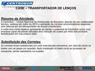 Resumo da Atividade:
A Centrobor – Centro Nacional de Distribuição de Borracha, através de seu colaborador
técnico, realizou em Julho de 2015 a aplicação de correias sincronizadoras especiais
com taliscas em um transportador de lenços umedecidos.
A visita teve como objetivo apresentar ao cliente o potencial da Centrobor como uma
empresa capaz de prover soluções e/ou redução de custos por meio dos produtos
beneficiados em sua própria sede.
Substituição das Correias:
As correias foram substituídas em uma manutenção preventiva, em vista de iniciar os
testes com as peças em questão. Após instalação foi dado início ao processo de
transporte, sendo satisfatório na ocasião.
CASE – TRANSPORTADOR DE LENÇOS
 