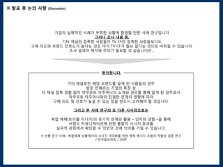 ※ 발표 후 논의 사항   (Discussion)




               기업의 실제적인 사례가 부족한 상황에 환영할 만한 사례 연구입니다
                            그러나 조사 내용 중,
                 기타 채널만 접촉한 사람들이 TV CF만 접촉한 사람들보다도
       구매 의도와 브랜드 선호도가 높다는 것은 마치 TV CF가 필요 없다는 것으로 비춰질 수 있습니다.
                    조사 결과의 해석에 주의가 필요할 것 같습니다만…




                                       동의합니다.

                   기타 채널로만 해당 브랜드를 알게 된 사람들의 경우
                                  k
                         방문 판매라는 기업의 특징 상
          타 채널 접촉 경험 없이 야쿠르트 아주머니의 소개와 권유를 통해 알게 된 경우로서
                   야쿠르트 아주머니와의 친밀한 관계의 영향에 따라
              구매 의도 및 선호가 높을 수 있는 점을 반드시 고려해야 할 것입니다.

                              그리고 본 사례 연구의 또 다른 시사점으로는

                 복합 매체(트리플 미디어)의 유기적 연계와 활용 – 인지와 경험 –을 통해
                       브랜드 커뮤니케이션에 관한 통합적 시너지 효과를
                  실무적 관점에서 확인할 수 있었던 것에 의의를 가질 수 있습니다.

          ※ 선행 연구 사례 : 복합매체 상황에서의 시너지 극대화를 위한 매체 메시지 조합의 적합성 검증 연구
                                / 한국홍보학회 / 2009
 