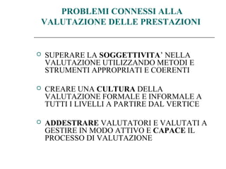 PROBLEMI CONNESSI ALLA
VALUTAZIONE DELLE PRESTAZIONI
 SUPERARE LA SOGGETTIVITA’ NELLA
VALUTAZIONE UTILIZZANDO METODI E
STRUMENTI APPROPRIATI E COERENTI
 CREARE UNA CULTURA DELLA
VALUTAZIONE FORMALE E INFORMALE A
TUTTI I LIVELLI A PARTIRE DAL VERTICE
 ADDESTRARE VALUTATORI E VALUTATI A
GESTIRE IN MODO ATTIVO E CAPACE IL
PROCESSO DI VALUTAZIONE
 