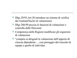  Dlgs 29/93-Art 20 introduce un sistema di verifica
dei risultati(Nuclei di valutazione)
 Dlgs 286/99 precisa le funzioni di valutazione e
controllo delle Direzioni
 Competenza delle Regioni modificare gli organismi
di valutazione
 “compete ai dirigenti la valutazione dell’apporto di
ciascun dipendente…..con passaggio dal concetto di
equipe a quello di individuo
 