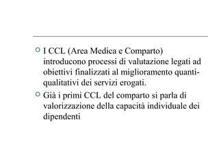  I CCL (Area Medica e Comparto)
introducono processi di valutazione legati ad
obiettivi finalizzati al miglioramento quanti-
qualitativi dei servizi erogati.
 Già i primi CCL del comparto si parla di
valorizzazione della capacità individuale dei
dipendenti
 