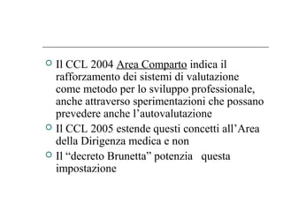  Il CCL 2004 Area Comparto indica il
rafforzamento dei sistemi di valutazione
come metodo per lo sviluppo professionale,
anche attraverso sperimentazioni che possano
prevedere anche l’autovalutazione
 Il CCL 2005 estende questi concetti all’Area
della Dirigenza medica e non
 Il “decreto Brunetta” potenzia questa
impostazione
 