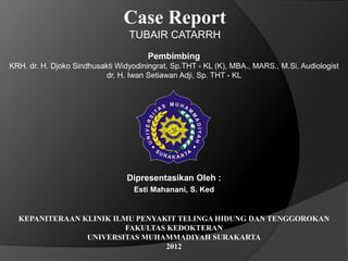 Case Report
                                 TUBAIR CATARRH
                                       Pembimbing
KRH. dr. H. Djoko Sindhusakti Widyodiningrat, Sp.THT - KL (K), MBA., MARS., M.Si, Audiologist
                           dr. H. Iwan Setiawan Adji, Sp. THT - KL




                                 Dipresentasikan Oleh :
                                   Esti Mahanani, S. Ked


  KEPANITERAAN KLINIK ILMU PENYAKIT TELINGA HIDUNG DAN TENGGOROKAN
                         FAKULTAS KEDOKTERAN
                UNIVERSITAS MUHAMMADIYAH SURAKARTA
                                 2012
 