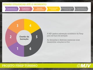 ETAPAS UTILIZADAS ATÉ O MOMENTO
  Planejamento e     Diagnóstico     Ideação        Prototipação    Desenvolvimento     Implantação e
  posicionamento     estratégico   colaborativa       iterativa       e teste ágil    acompanhamento




               3               4
                                                  A MJV ganhou subvenção econômica da Finep

      2            Gestão da
                   Inovação
                                   5              para serviços de inovação.

                                                  As demandas e diretrizes essenciais eram
                                                  desenvolver soluções m-Gov.



               1               6



PROJETO FINEP TURISMO
 