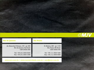 rio de Janeiro                            São Paulo

   Av. Marechal Câmara, 160 - gr. 206                 R. Helena, 280 - gr. 1103
             Rio de Janeiro, RJ, Brasil                    São Paulo, SP, Brasil
                      CEP 20020-080                            CEP 04552-050

              Tel: +55 (21) 2532 6423                 Tel: +55 (11) 3525 7455
              Fax: +55 (21) 2544 1648                 Fax: +55 (11) 3045 0536


 www.mjv.com.br | www.inovatividade.com.br | mjv@mjv.com.br
 