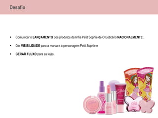 Desafio
 Comunicar o LANÇAMENTO dos produtos da linha Petit Sophie de O Boticário NACIONALMENTE;
 Dar VISIBILIDADE para a marca e a personagem Petit Sophie e
 GERAR FLUXO para as lojas.
 
