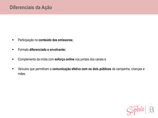 Diferenciais da Ação
 Participação no conteúdo das emissoras;
 Formato diferenciado e envolvente;
 Complemento da mídia com esforço online nos portais dos canais e
 Veículos que permitiram a comunicação efetiva com os dois públicos da campanha, crianças e
mães.
 
