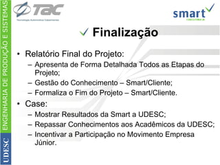 Finalização Relatório Final do Projeto: Apresenta de Forma Detalhada Todos as Etapas do Projeto; Gestão do Conhecimento – Smart/Cliente; Formaliza o Fim do Projeto – Smart/Cliente. Case: Mostrar Resultados da Smart a UDESC; Repassar Conhecimentos aos Acadêmicos da UDESC; Incentivar a Participação no Movimento Empresa Júnior. ENGENHARIA DE PRODUÇÃO E SISTEMAS UDESC 