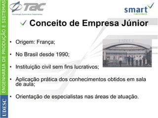 Conceito de Empresa Júnior Origem: França; No Brasil desde 1990; Instituição civil sem fins lucrativos; Aplicação prática dos conhecimentos obtidos em sala de aula; Orientação de especialistas nas áreas de atuação. ENGENHARIA DE PRODUÇÃO E SISTEMAS UDESC 