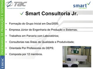 Formação do Grupo Inicial em Dez/2005; Empresa Júnior de Engenharia de Produção e Sistemas; Trabalhos em Parceria com Laboratórios; Consultorias nas Áreas de Qualidade e Produtividade; Orientada Por Professores do DEPS; Composta por 12 membros. Smart Consultoria Jr. ENGENHARIA DE PRODUÇÃO E SISTEMAS UDESC 