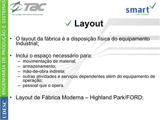 O layout da fábrica é a disposição física do equipamento Industrial; Inclui o espaço necessário para: movimentação de material; armazenamento; mão-de-obra indireta; outras atividades e serviços dependentes além do equipamento de operação; pessoal que o opera.  Layout de Fábrica Moderna – Highland Park/FORD; Layout ENGENHARIA DE PRODUÇÃO E SISTEMAS UDESC 
