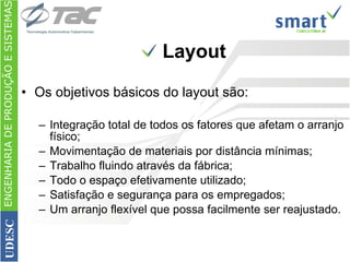 Os objetivos básicos do layout são: Integração total de todos os fatores que afetam o arranjo físico;  Movimentação de materiais por distância mínimas;  Trabalho fluindo através da fábrica;  Todo o espaço efetivamente utilizado;  Satisfação e segurança para os empregados;  Um arranjo flexível que possa facilmente ser reajustado.  Layout ENGENHARIA DE PRODUÇÃO E SISTEMAS UDESC 