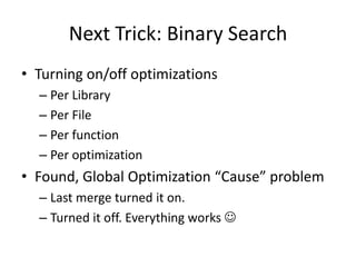 Next Trick: Binary Search
• Turning on/off optimizations
  – Per Library
  – Per File
  – Per function
  – Per optimization
• Found, Global Optimization “Cause” problem
  – Last merge turned it on.
  – Turned it off. Everything works 
 