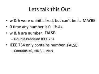 Lets talk this Out
• w & h were uninitialized, but can’t be it. MAYBE
• 0 time any number is 0. TRUE
• w & h are number. FALSE
  – Double Precision IEEE 754
• IEEE 754 only contains number. FALSE
  – Contains ±0, ±INF, … NaN
 