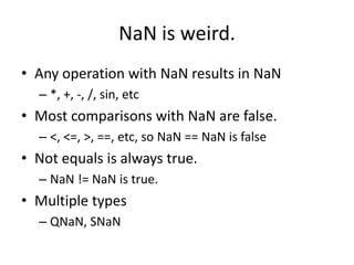 NaN is weird.
• Any operation with NaN results in NaN
  – *, +, -, /, sin, etc
• Most comparisons with NaN are false.
  – <, <=, >, ==, etc, so NaN == NaN is false
• Not equals is always true.
  – NaN != NaN is true.
• Multiple types
  – QNaN, SNaN
 
